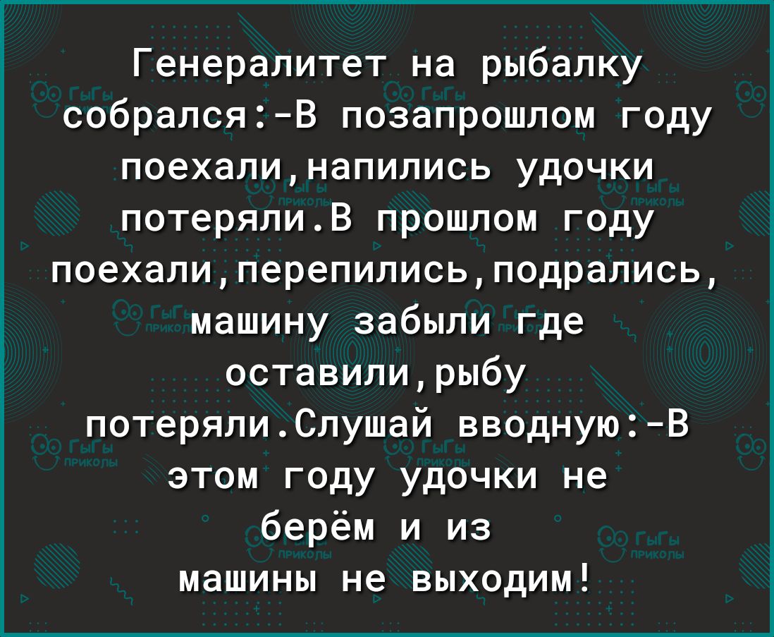 Генералитет на рыбалку собралсяВ позапрошлом году поехалинапипись удочки потерялив прошлом году поехали перепились подрались машину забыли где оставили рыбу потерялиСлушай вводнуюВ этом году удочки не берём и из машины не выходим
