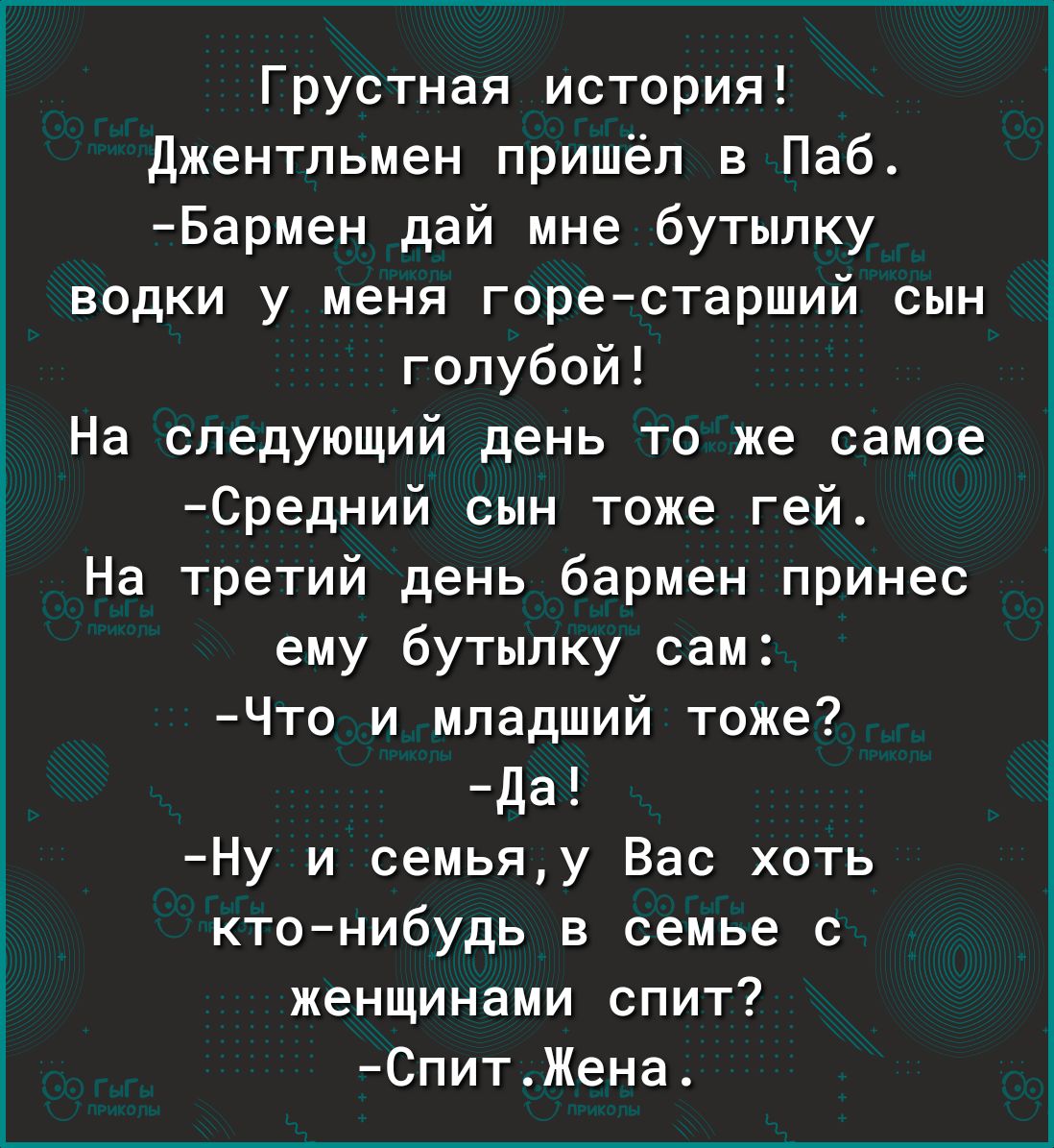 Грустная история джентльмен пришёл в Паб Бармен дай мне бутылку водки у меня горе старший сын голубой На следующий день то же самое Средний сын тоже гей На третий день бармен принес ему бутылку сам Что и младший тоже Да Ну и семьяу Вас хоть ктонибудь в семье с женщинами спит СпитЖена