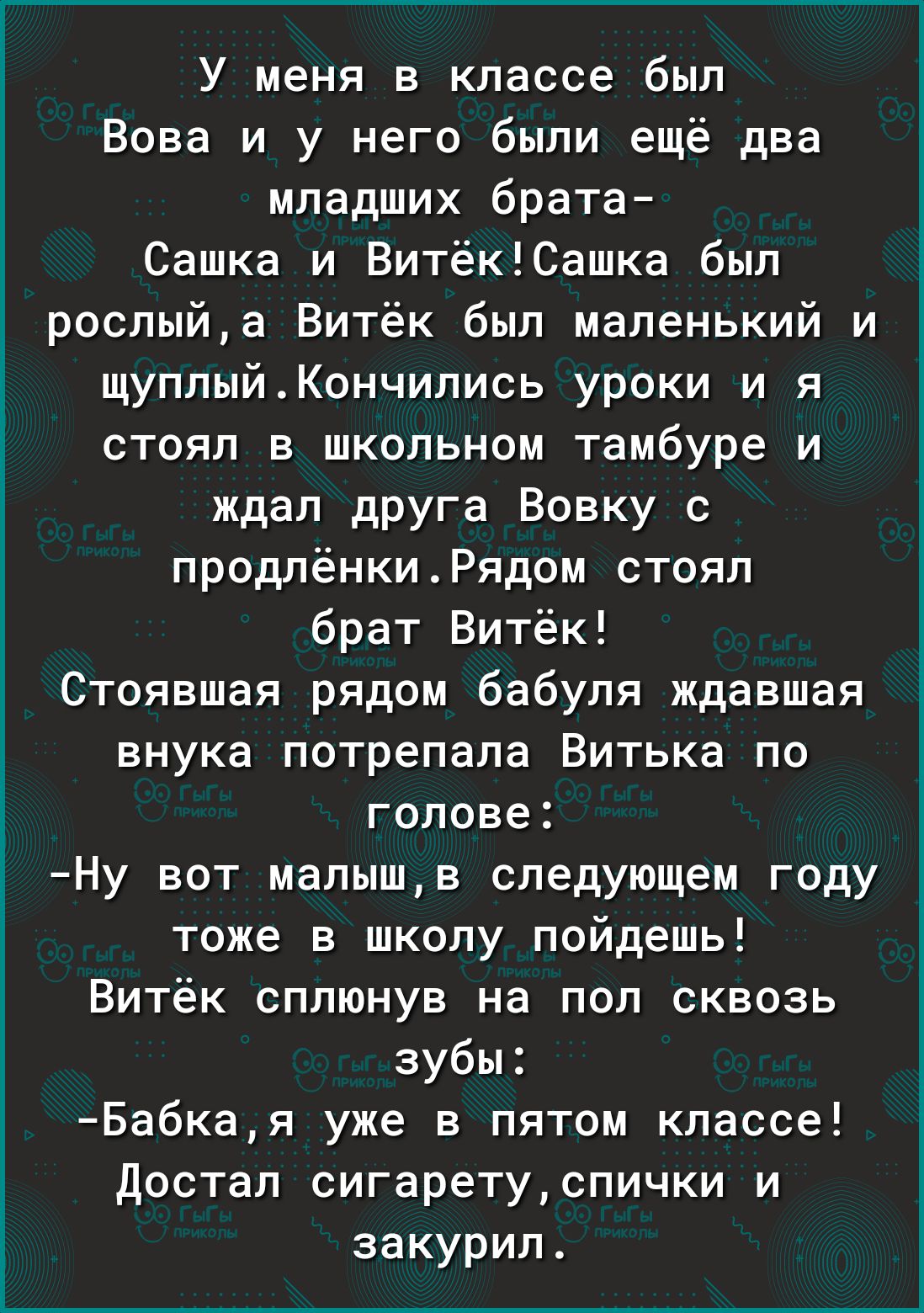 У меня в классе был Вова и у него были ещё два младших брата Сашка и ВитёкСашка был роспыйа Витёк был маленький и щуппыйКончипись уроки и я стоял в школьном тамбуре и ждал друга Вовку с продлёнкиРядом стоял брат Витёк Стоявшая рядом бабуля ждавшая внука потрепала Витька по голове Ну вот малышв следующем году тоже в школу пойдешь Витёк сплюнув на пол сквозь зубы Бабкая уже в пятом классе Достал сиг