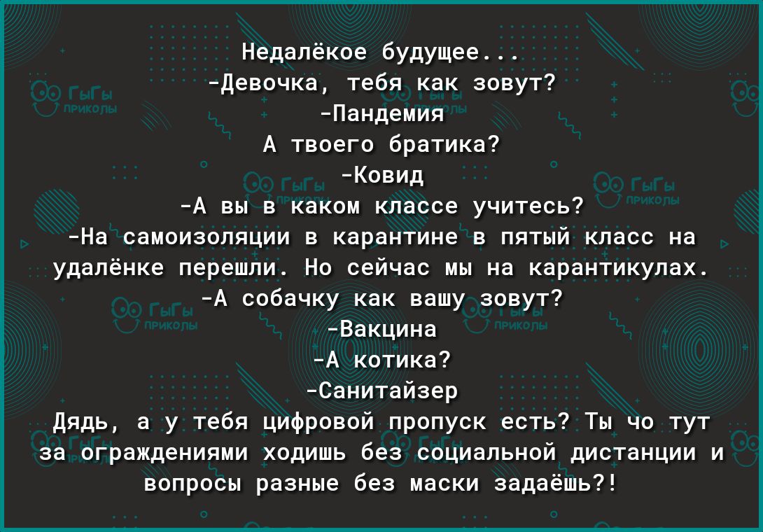 Недалёкое будущее Девочка тебя как зовут Пандемия А твоего братика Ковид А вы в каком классе учитесь На самоизоляции в карантине в пятый класс на удалёнке перешли Но сейчас мы на карантикулах А собачку как вашу зовут Вакцина А котика Санитайзер Дядь а у тебя цифровой пропуск есть Ты чо тут за ограждениями ходишь без социальной дистанции и вопросы разные без маски задаёшь