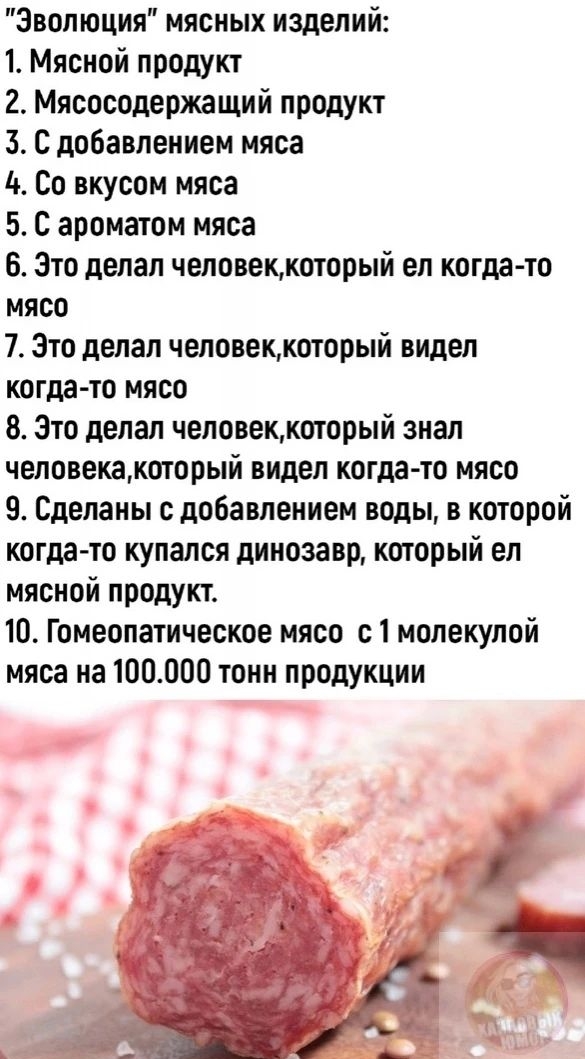 Эволюция мясных изделий 1 Мясной продукт 2 Мясосодержащий продукт 3 С добавлением мяса 4 Со вкусом мяса 5 С ароматом мяса 6 Это делал человеккоторый ел когда то мясо 7 это делал человеккоторый видел когда то мясо 8 Это делал человеккоторый знал человекакоторый видел когда то мясо 9 Сделаны с добавлением воды в которой когда то купался динозавр который ел мясной продукъ 10 Гомеопатическое мясо 11 м