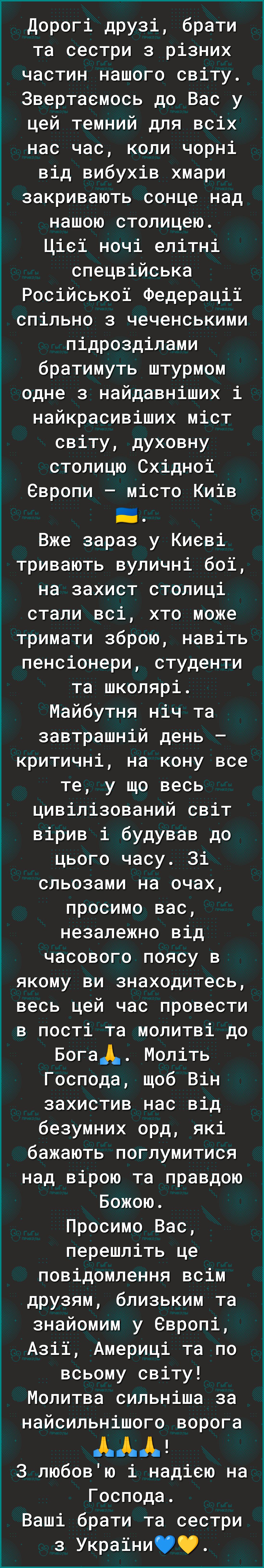 Дорогі друзі брати та сестри з різних частин нашого світу Звертаемось до Вас у цей темний для всіх нас час коли чорні від вибухів хмари закривають сонце над нашою столицею Цісі ночі елітні спецвійська Російськоі Федераціі спільно з чеченськими підрозділами братимуть штурмом одне з найдавніших і найкрасивіших міст світу духовну столицю Східноі Свропи місто Киів ЕЕ Вже зараз у Киеві тривають вуличні