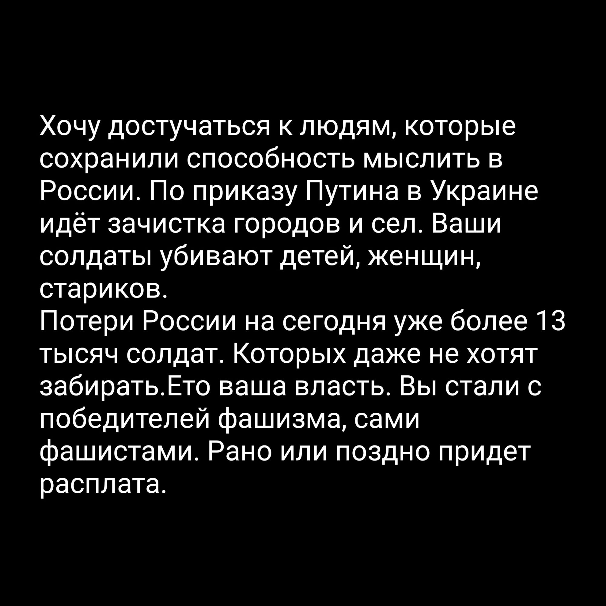 Хочу достучаться к людям которые сохранили способность мыслить в России По приказу Путина в Украине идёт зачистка городов и сел Ваши солдаты убивают детей женщин стариков Потери России на сегодня уже более 13 тысяч солдат Которых даже не хотят забиратьЕто ваша власть Вы стали с победителей фашизма сами фашистами Рано или поздно придет расплата