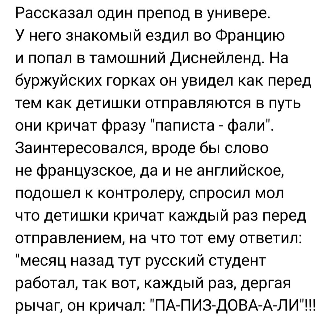 Рассказал один препод в универе У него знакомый ездил во Францию и попал в тамошний Диснейленд На буржуйских горках он увидел как перед тем как детишки отправляются в путь они кричат фразу паписта фали Заинтересовался вроде бы слово не французское да и не английское подошел к контролеру спросил мол что детишки кричат каждый раз перед отправлением на что тот ему ответил месяц назад тут русский студ