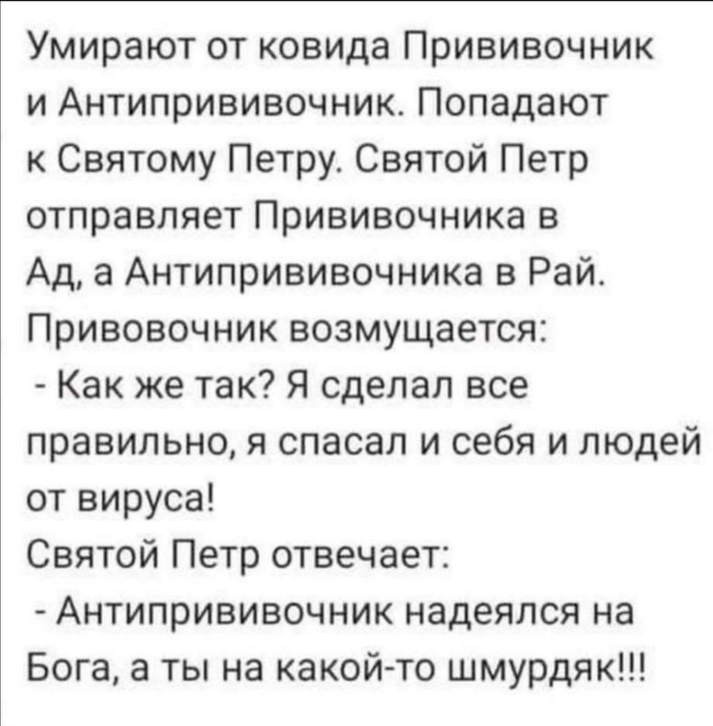 Умирают от ковида Прививочник и Антипрививочник Попадают к Святому Петру Святой Петр отправляет Прививочника в Ад а Антипрививочника в Рай Привовочник возмущается Как же так Я сделал все правильно я спасал и себя и людей от вируса Святой Петр отвечает Антипрививочник надеялся на Бога а ты на какой то шмурдяк