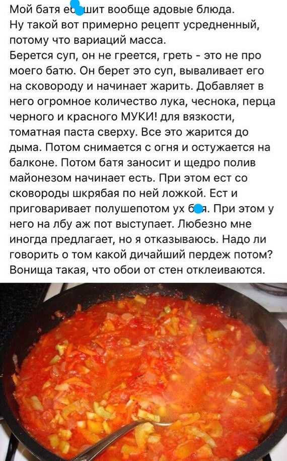 Мой батя еЬиит вообще адовые блюда Ну такой вот примерно рецепт усредненный потому что вариаций масса Берется суп он не греется греть это не про моего батю Он берет это суп вываливает его на сковороду и начинает жарить Добавляет в него огромное количество лука чеснока перца черного и красного МУКИ для вязкости томатная паста сверху Все это жарится до дыма Потом снимается с огня и остужается на бал