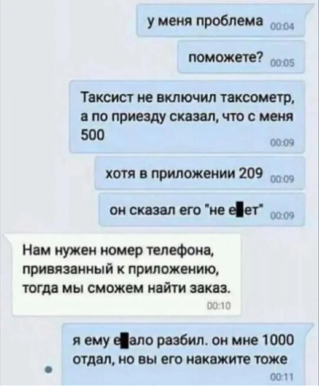 у меня проблема поможете 5 Таксист не включил тахеометр в по приезду сказал что с меня 500 0009 хотя в приложении 209 00 онсказапегонеіет Нам нужен номер телефона привязанный к приложению тогда мы сможем найти заказ 13 Г и ему фпс разбил он мне 1000 отдал но вы его покажите тоже ООП