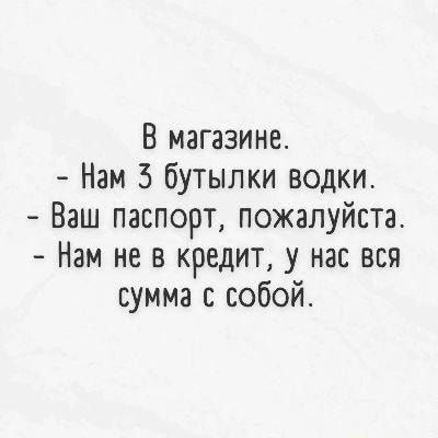 В магазине Нам 5 бутылки водки Ваш паспорт пожалуйста Нам не в кредит у нас вся сумма с собой