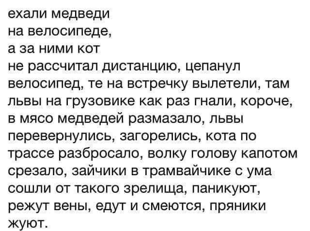 ВХЗЛИ медведи на велосипеде а за ними кот не рассчитал дистанцию цепануп ВЕЛОСИПЕД те на встречку ЕЫЛЭТЕЛИ там львы на грузовике как раз гнали короче в мясо медведей размазало львы перевернулись загорелись КОТЗ ПО трассе разбросала ВОЛКУ ГОЛОВУ КЗПОТОМ срезала зайчики в трамвайчике с ума сошли от такого зрелища паникуют режут вены едут И СМЭЮТСЯ пряники жуют