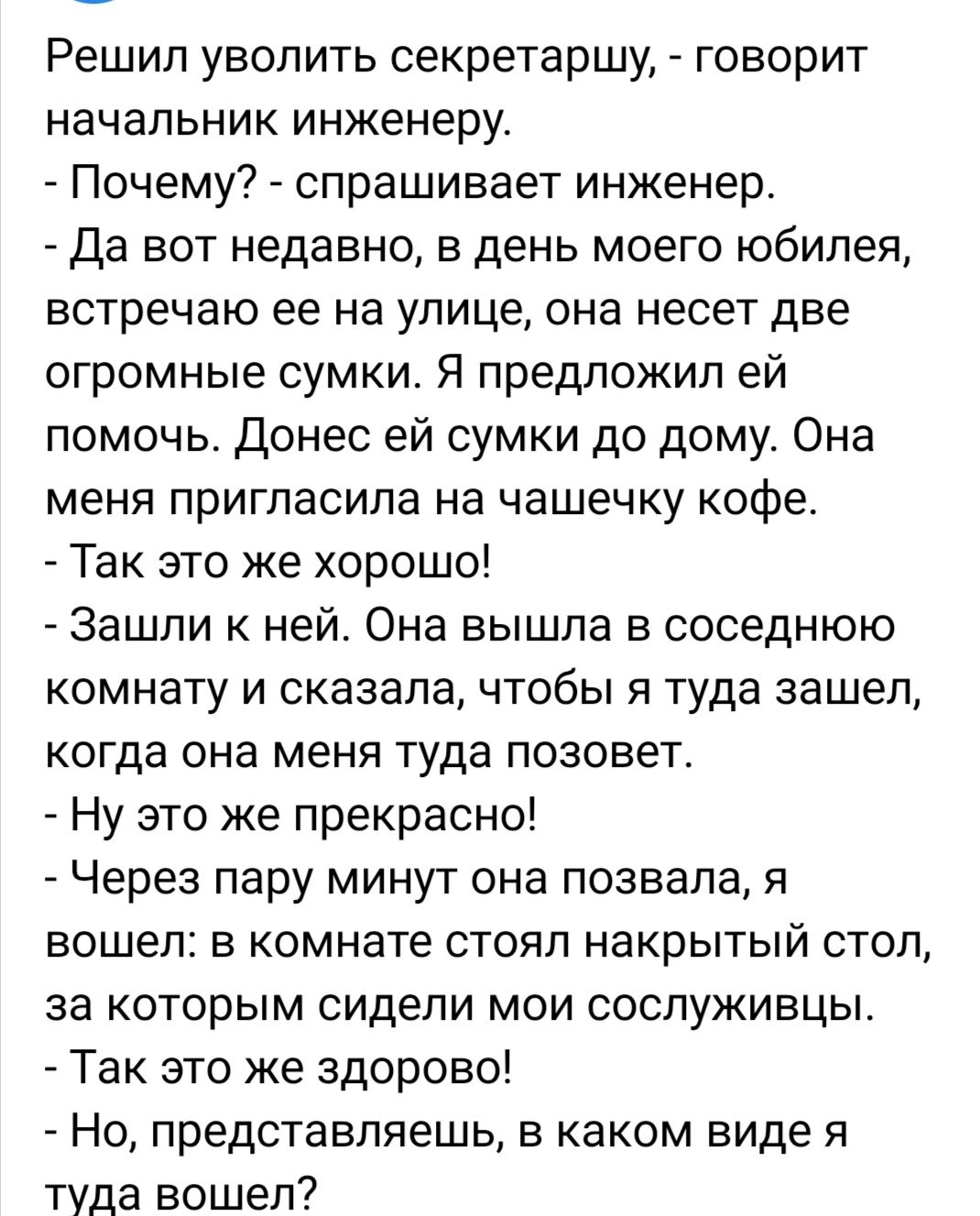 Решил уволить секретаршу говорит начальник инженеру Почему спрашивает инженер да вот недавно в день моего юбилея встречаю ее на улице она несет две огромные сумки Я предложил ей помочь донес ей сумки до дому Она меня пригласила на чашечку кофе Так это же хорошо Зашли к ней Она вышла в соседнюю комнату и сказала чтобы я туда зашел когда она меня туда позовет _ Ну это же прекрасно _ Через пару минут