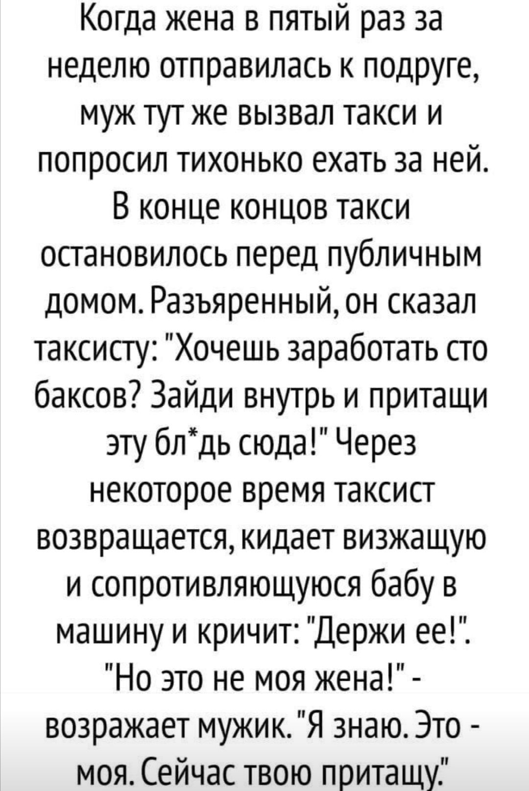 Когда жена в пятый раз за неделю отправилась к подруге муж тутже вызвал такси и попросил тихонько ехать за ней В конце концов такси остановилось перед публичным домом Разъяренныйон сказал таксисту Хочешь заработать сто баксов Зайди внутрь и притащи эту блдь сюда Через некоторое время таксист возвращается кидает визжащую и сопротивляющуюся бабу в машину и кричит Держи ееіі Но это не моя жена возраж
