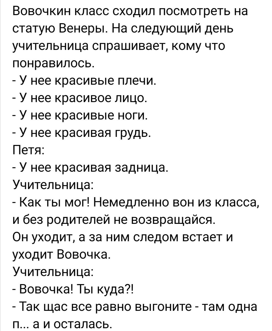 Воврчкин класс сходил посмотреть на статую Венеры На следующий день учительница спрашивает кому что понравилось 7 У нее красивые плечи У нее красивое лицо У нее красивые ноги У нее красивая грудь Петя У нее красивая задница Учительница Как ты мог Немедленно вон из класса и без родителей не возвращайся Он уходит а за ним следом встает и уходит Вовочка Учительница Вовочка Ты куда Так щас все равно в