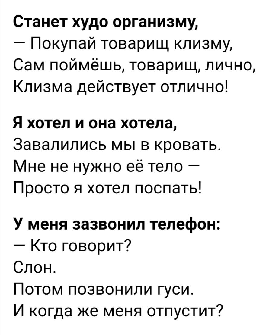 Станет худо организму Покупай товарищ клизму Сам поймёшь товарищ лично Клизма действует отлично я хотел и она хотела Завалились мы в кровать Мне не нужно её тело Просто я хотел поспать У меня зазвонил телефон Кто говорит Слон Потом позвонили гуси И когда же меня отпустит