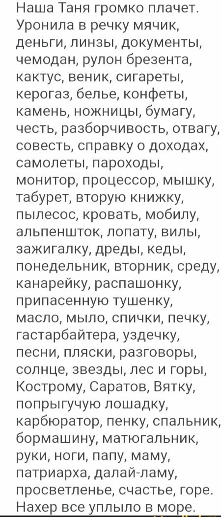 Наша Таня громко плачет Уронила в речку мячик деньги линзы документы чемодан рулон брезента кактус веник сигареты керогаз белье конфеты камень ножницы бумагу честь разборчивость отвагу совесть справку о доходах самолеты пароходы монитор процессор мышку табурет вторую книжку пылесос кровать мобилу апьпеншток лопату вилы зажигалку дреды кеды понедельник вторник среду канарейку распашонку припасенную