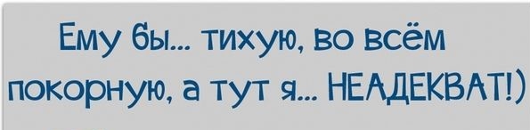 Ему бы тихую во всём покорную а тут я НЕАДЕКВАТ