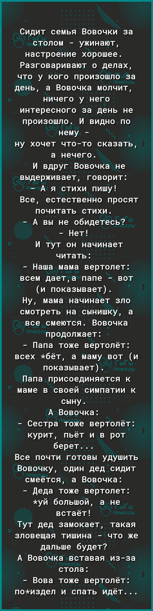 Сидит семья Вовочки за столом ужинают настроение хорошее Разговаривают о делах что у кого произошло за день а Вовочка молчит ничего у него интересного за день не произошло И видно по нему ну хочет чтото сказать а нечего И вдруг Вовочка не выдерживает говорит А я стихи пишу Все естественно просят почитать стихи А вы не обидетесь Нет И тут он начинает читать Наша мама вертолет всем даета папе вот и 