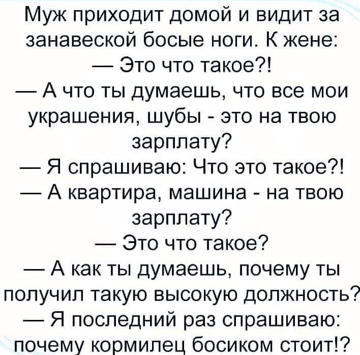 Муж приходит домой и видит за занавеской босые ноги К жене Это что такое А что ты думаешь что все мои украшения шубы это на твою зарплату Я спрашиваю Что это такое А квартира машина на твою зарплату Это что такое А как ты думаешь почему ты получил такую высокую должность Я последний раз спрашиваю почему кормилец босиком стоит