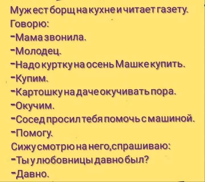 Муж ест борщ на кухне и читает газету Говорю Мама звонила Молодец Надо куртку на осень Машке купить Купим Картошку на даче окучивать пора Юкучим Сосед просил тебя помочь с машиной Помогу Сижу смотрю на негоспрашиваю Ты у любовницы давно был Давно