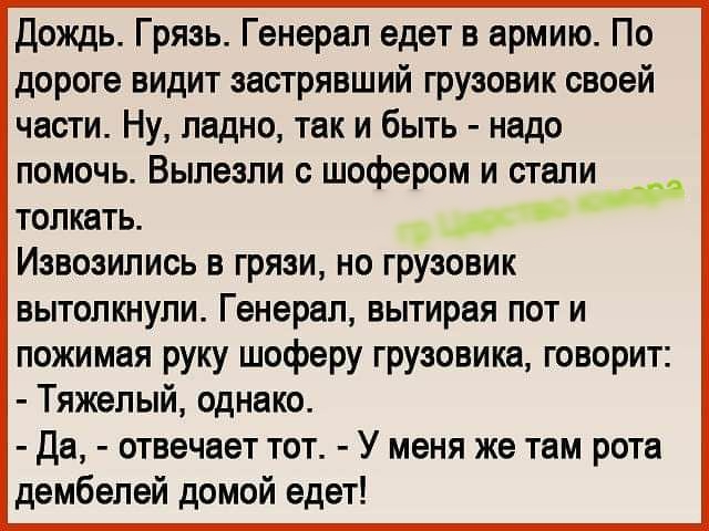 Дождь Грязь Генерал едет в армию По дороге видит застрявший грузовик своей части Ну ладно так и быть надо помочь Вылезли с шофером и стали толкать _ ы Иэвозились в грязи но грузовик тэ вытолкнули Генерал вытирая пот и пожимая руку шоферу грузовика говорит Тяжелый однако Да отвечает тот У меня же там рота дембелей домой едет