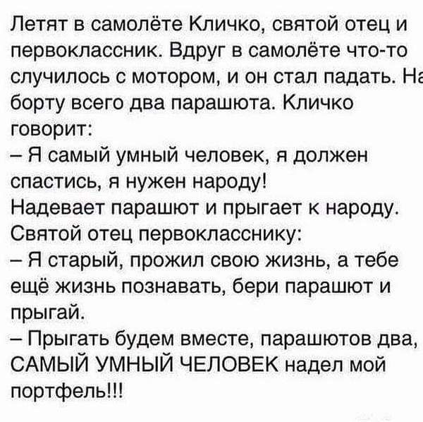 Летят в самолёте Кличко святой отец и первоклассник Вдруг в самолёте что то случилось с мотором и он стал падать Нг борту всего два парашюта Кличко говорит Я самый умный человек я должен спастись я нужен народу Надевает парашют и прыгает к народу Святой отец первокласснику Я старый прожил свою жизнь а тебе ещё жизнь познавать бери парашют и прыгай Прыгать будем вместе парашютов два САМЫЙ умный ЧЕЛ