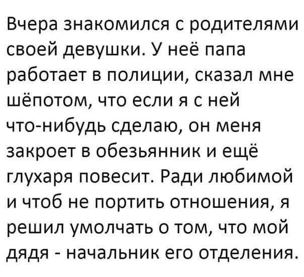 Вчера знакомился с родителями своей девушки У неё папа работает в полиции сказал мне шёпотом что если я с ней что нибудь сделаю он меня закроет в обезьянник и ещё глухаря повесит Ради любимой И ЧТОб не П0рТИТЬ ОТНОШЭНИЯ Я решил умолчать о том что мой дядя начальник его отделения