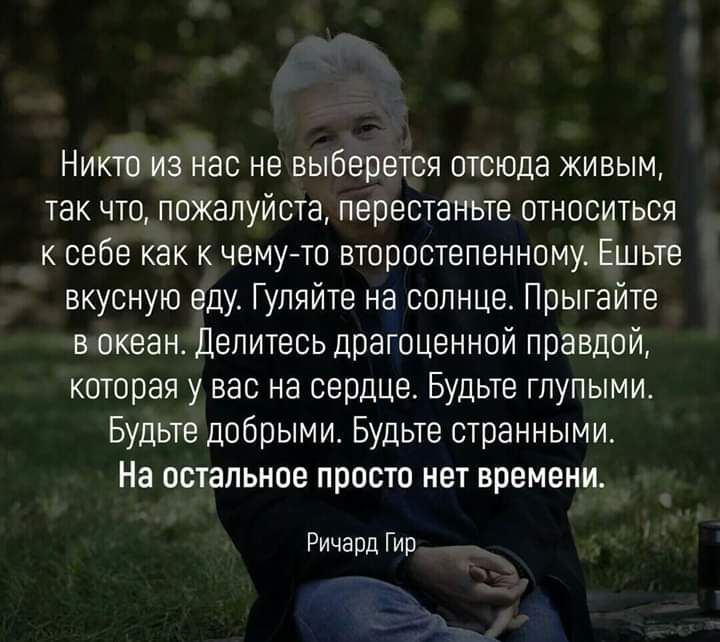 Никто из нас не выберется отсюда живым так что пожалуйста перестаньте относиться к себе как к чемуто второстепенному Ешьте вкусную еду Гуляйте на солнце Прыгайте в океан Делитесь драгоценной правдой которая у вас на сердце Будьте глупыми Будьте добрыми Будьте странными На остальное просто нет времени Ричард Гир
