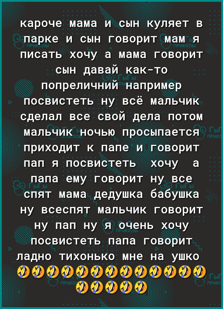 кароче мама и сын куляет в парке и сын говорит мам я писать хочу а мама говорит сын давай както попреличний например посвистеть ну всё мальчик сделал все свой дела потом мальчик ночью просыпается приходит к папе и говорит ПдП Я ПОСВИСТеТЬ ХОЧУ а папа ему говорит ну все спят мама дедушка бабушка ну всеспят мальчик говорит ну пап ну я очень хочу посвистеть папа говорит ладно тихонько мне на ушко ФФФ