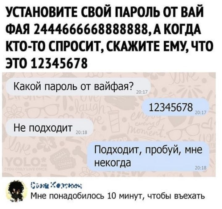 УСТАНОВИТЕ СВОЙ ПАРОЛЬ ОТ ВАЙ ФАЯ 2444666668888888А КОГДА КТО ТО СПРОСИТ СКАЖИТЕ ЕМУ ЧТО ЭТО 12345678 Какой пароль от вайфая 12345678 Не подходит Подходит пробуй мне некогда Цинкит аъ Мне понадобилось 10 минут чтобы въехать