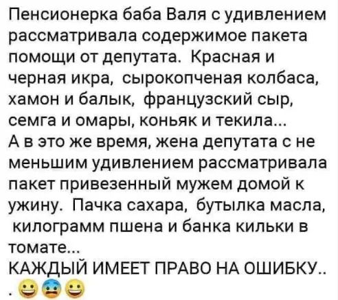 Пенсионерка баба Валя с удивлением рассматривала содержимое пакета помощи от депутата Красная и черная икра сырокопченая колбаса хамон и бапык французский сыр семга и омары коньяк и текила А в это же время жена депутата с не меньшим удивлением рассматривала пакет привезенный мужем домой к ужину Пачка сахара бутылка масла килограмм пшена и банка кильки в томате КАЖДЫЙ ИМЕЕТ ПРАВО НА ОШИБКУ