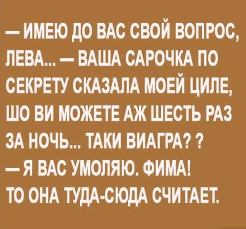 ИМЕЮ дО ВАС СВОЙ ВОПРОС ЛЕВА ВАША САРОЧКА ПО СЕКРЕТУ СКАЗАЛА МОЕЙ ЦИЛЕ ШО ВИ МОЖЕТЕ АЖ ШЕСТЬ РАЗ ЗА НОЧЬ ТАКИ ВИАГРА Я ВАС УМОЛЯЮ ФИМА ТО ОНА ТУДА СЮДА СЧИТАЕТ