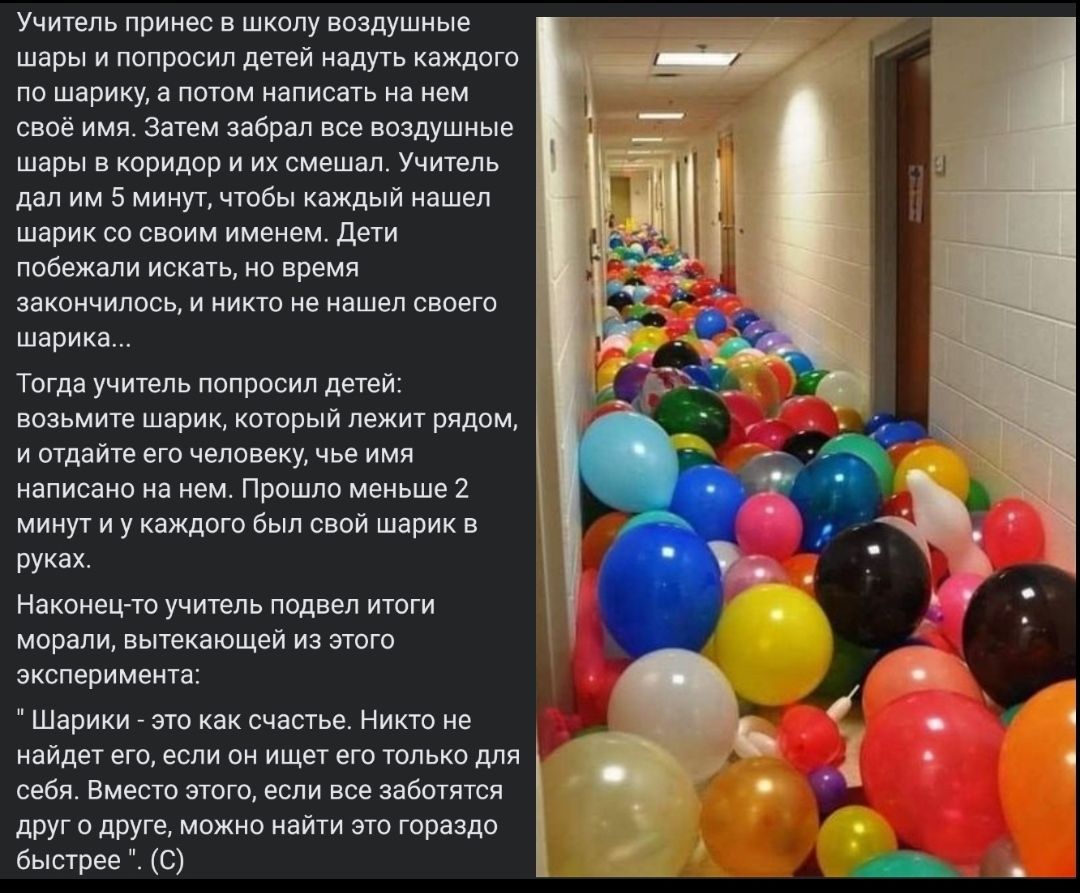 Учитель принес в школу воздушные шары и попросил детей надуть каждого по шарику а потом написать на нем своё имя Затем забрал все воздушные шары в коридор и их смешал Учитель дал им 5 минут чтобы каждый нашел шарик со своим именем Дети побежали искать но время закончилось и никто не нашел своего шарика Тогда учитепь попросил детей возьмите шарик который лежит рядом и отдайте его человеку чье имя н