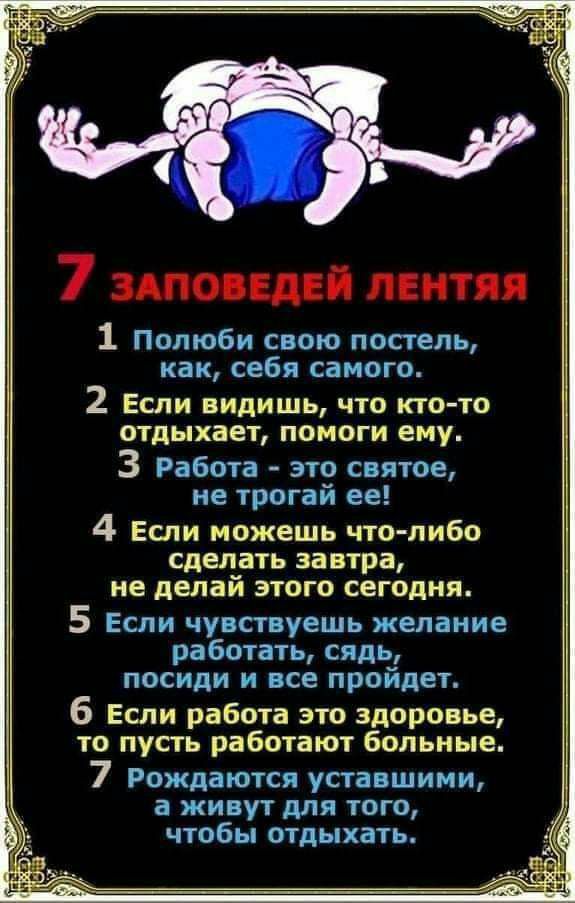 7 заповедей лентяя 1 Полюби свою постель как себя самого 2 Если видишь что кто то отдыхает помоги ему 3 Работа это святое не трогай ее 4 ЕСЛИ можешь ЧТО ЛИБО сделать ЗЗВТРЗ не делаи ЭТОГО СЕГОДНЯ 5 Если чувствуешь желание работать сядь посиди и все пройдет 6 Если работа это здоровье то пусть работают больные 7 Рождаются уставшими а живут для того чтобы отдыхать