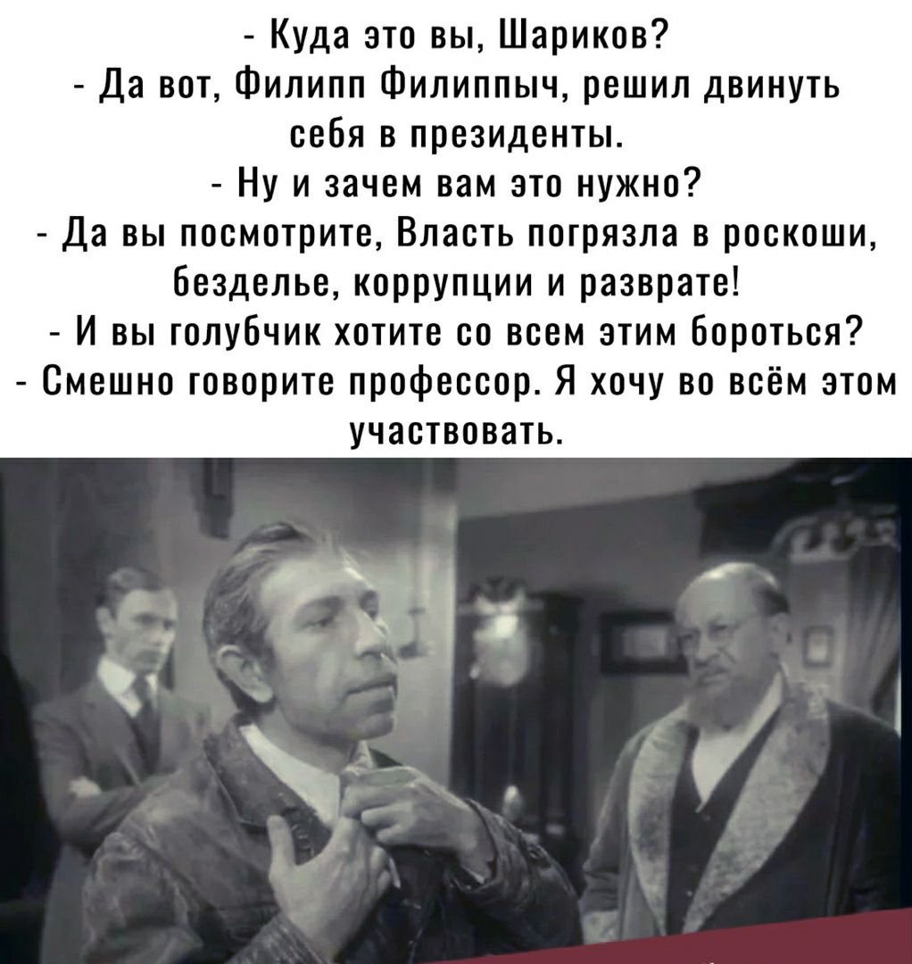 Куда это вы Шариков Да вот Филипп Филиппыч решил двинуть себя в президенты Ну и зачем вам это нужно Да вы посмотрите Власть погрязла в роскоши безделье коррупции и разврате И вы голубчик хотите со всем этим бороться Смешно говорите профессор Я хочу во всём этом участвовать ___Ч