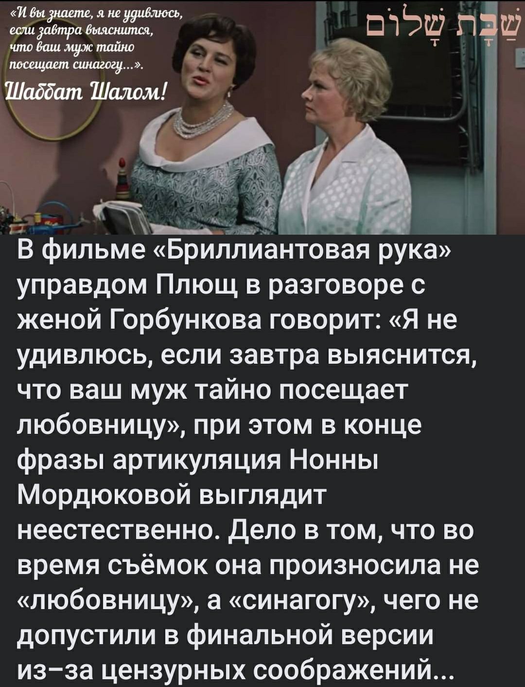 жжёт шэш п Ц В фильме БриллиаНТовая рука управдом Плющ в разговоре с женой Горбункова говорит Я не удивлюсь если завтра выяснится что ваш муж тайно посещает любовницу при этом в конце фразы артикуляция Нонны Мордюковой выглядит неестественно Дело в том что во время съёмок она произносила не любовницу а синагогу чего не допустили в финальной версии из за цензурных соображений