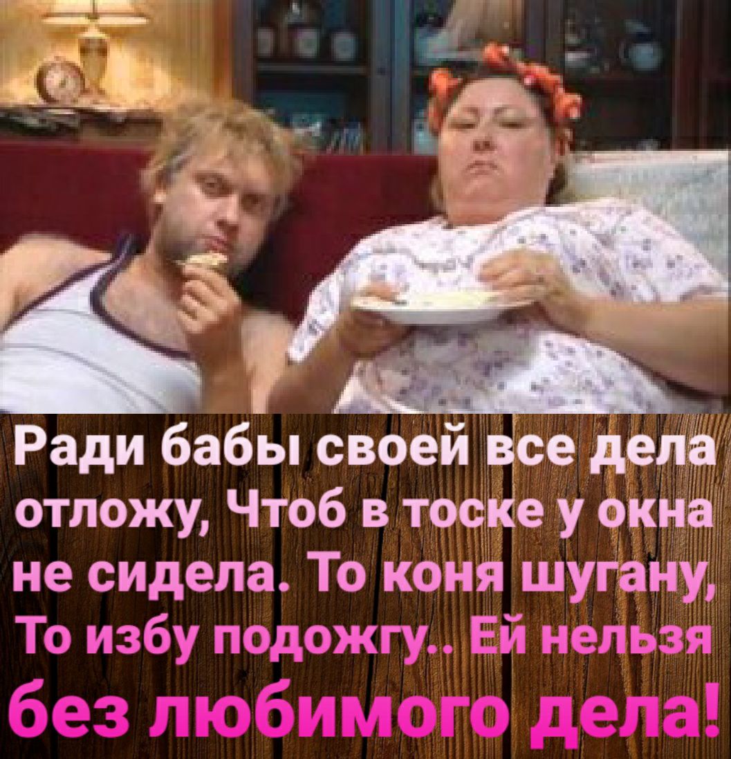 Ради бабы своей все дела отложу Чтоб в тоске у окна не сидела То коня шугану То избу подожгу Ей нельзя без любимого дела