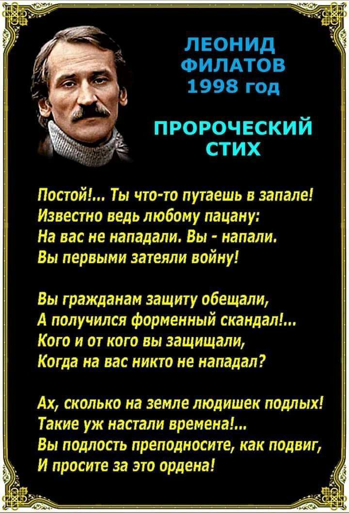 ЛЕОНИД ФИЛАТОВ 1998 год пророческий стих Постой Ты что то путаешь в запале Известна ведь любому пацану На нас не нападали Вы напали Вы первыми затеяли войну Вы гражданам защиту обеишли А получился форменный скандал Кого и от кого вы защищали Когда на нас никто не нападал Ах сколько на земле людишек подлых Такие уж настали времена Вы подласгь преподносит как подвиг И просите за это ордена