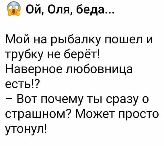 Ой Оля беда Мой на рыбалку пошел и трубку не берёт Наверное любовница есть Вот почему ты сразу о страшном Может просто утонул