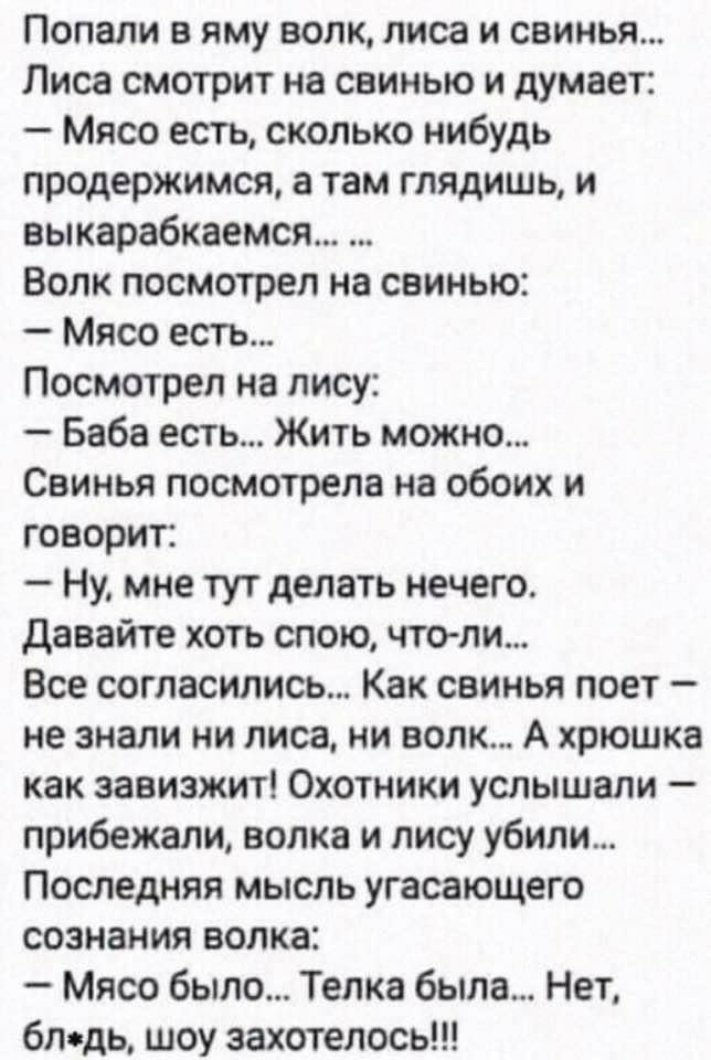 Попали в яму волк лиса и свинья Лиса смотрит на свинью и думает Мясо есть сколько нибудь продержимся а там глядишь и выкарабкаемся Волк посмотрел на свинью Мясо есть Посмотрел на лису Баба есть Жить можно Свинья посмотрела на обоих и говорит Ну мне тут делать нечего давайте хоть спою чтоли Все согласились Как свинья поет не знали ни лиса ни волк А хрюшка как завизжит Охотники услышали прибежали во