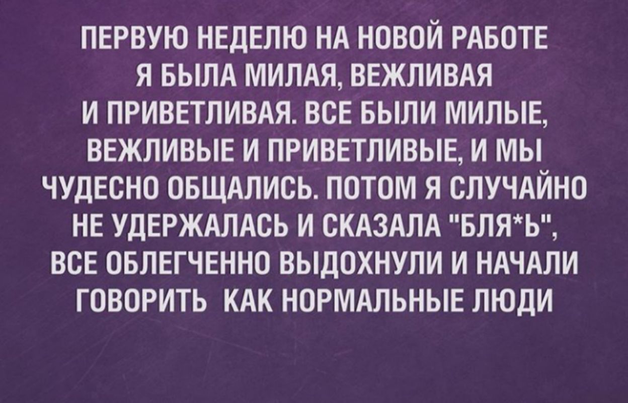 ПЕРВУЮ НЕДЕЛЮ НА НОВОЙ РАБОТЕ Я БЫЛА МИЛАЯ ВЕЖЛИВАЯ И ПРИВЕТЛИВАЯ ВСЕ БЫЛИ МИЛЫЕ ВЕЖЛИВЫЕ И ПРИВЕТЛИВЫЕ И МЫ ЧУДЕСНО ОБЩАЛИСЬ ПОТОМ Я СЛУЧАЙНО НЕ УДЕРЖАЛАОЬ И СКАЗАЛА БЛЯЬ ВСЕ ОБЛЕГЧЕННО ВЫДОХНУЛИ И НАЧАЛИ ГОВОРИТЬ КАК НОРМАЛЬНЫЕ ЛЮДИ