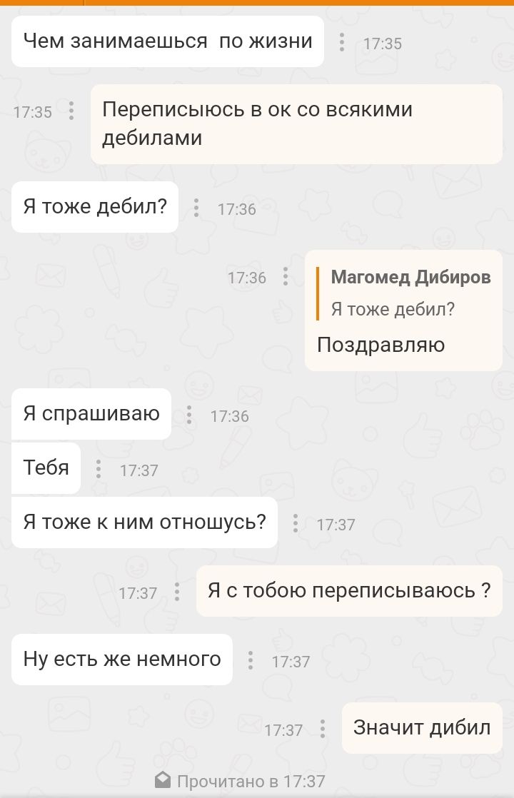 Чем ЗЗНИМЗЭШЬСЯ ПО ЖИЗНИ 1735 17 35 Переписыюсь в ок со всякими дебилами Я тоже дебил 1736 1736 Магомед Дибиров Я тоже дебил Поздравляю Я спрашиваю 17 35 Тебя 1737 Я тоже к ним отношусь 1737 1737 Я с тобою переписываюсь НУ ЕСТЬ же НЕМНОГО 17 37 1737 Значит дибил Прочитано в 17 37