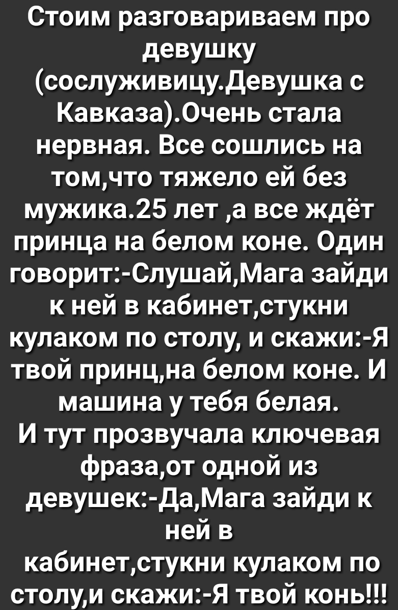 Стоим разговариваем про девушку сослуживицудевушка с Кавказа0чень стала нервная Все сошлись на томчто тяжело ей без мужика25 лет а все ждёт принца на белом коне Один говорит СлушайМага зайди к ней в кабинетстукни кулаком по столу и скажи Я твой принцна белом коне И машина у тебя белая И тут прозвучала ключевая фразаот одной из девушек ДаМага зайди к ней в кабинетстукни кулаком по столуи скажи Я тв