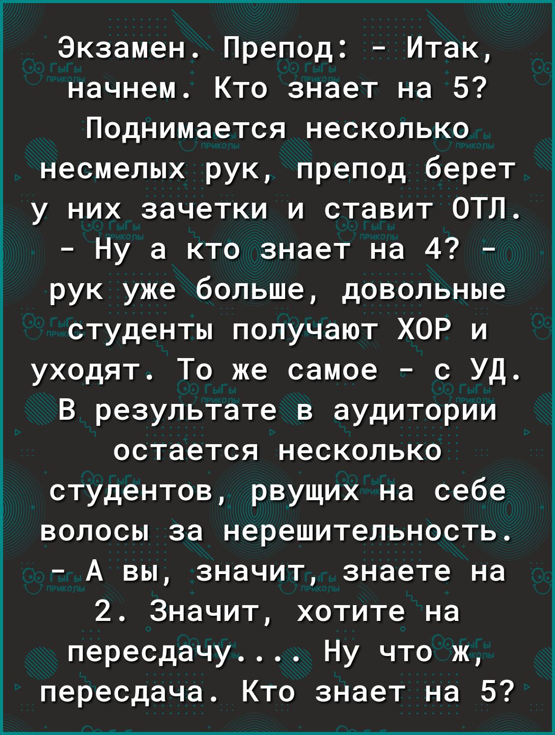 Экзамен Препод Итак начнем Кто знает на 5 Поднимается несколько несмелых рук препод берет у них зачетки и ставит ОТЛ і Ну а кто знает на 4 3 рук уже больше довольные студенты получают ХОР и уходят То же самое с УД В результате в аудитории остается несколько студентов рвущих на себе волосы за нерешительность А вы значит знаете на 2 Значит хотите на пересдачу Ну что ж пересдача Кто знает на 5