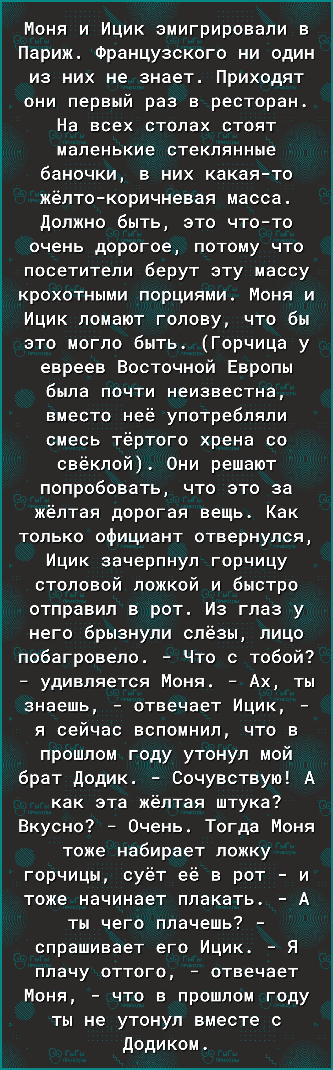 Моня и Ицик эмигрировали в Париж Французского ни один из них не знает Приходят они первый раз в ресторан На всех столах стоят маленькие стеклянные баночки в них какаято жёлтокоричневая масса Должно быть это чтото очень дорогое потому что посетители берут эту массу крохотными порциями Моня и Ицик ломают голову что бы это могло быть Горчица у евреев Восточной Европы была почти неизвестна вместо неё 