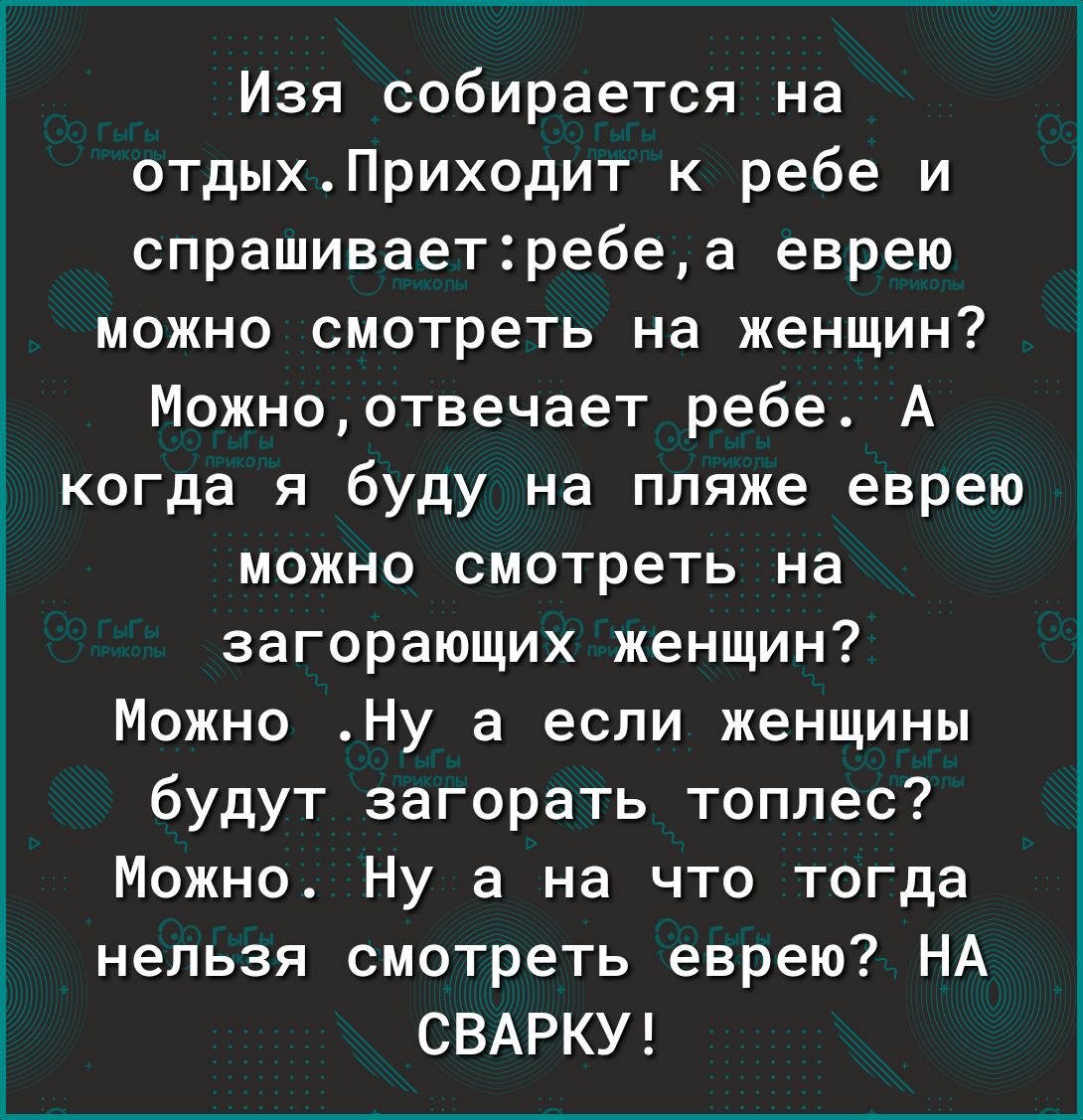 Изя собирается на отдыхПриходит к ребе и спрашиваетребеа еврею можно смотреть на женщин Можноотвечает ребе А когда я буду на пляже еврею можно смотреть на загорающих женщин Можно Ну а если женщины будут загорать топлес Можно Ну а на что тогда нельзя смотреть еврею НА СВАРКУ