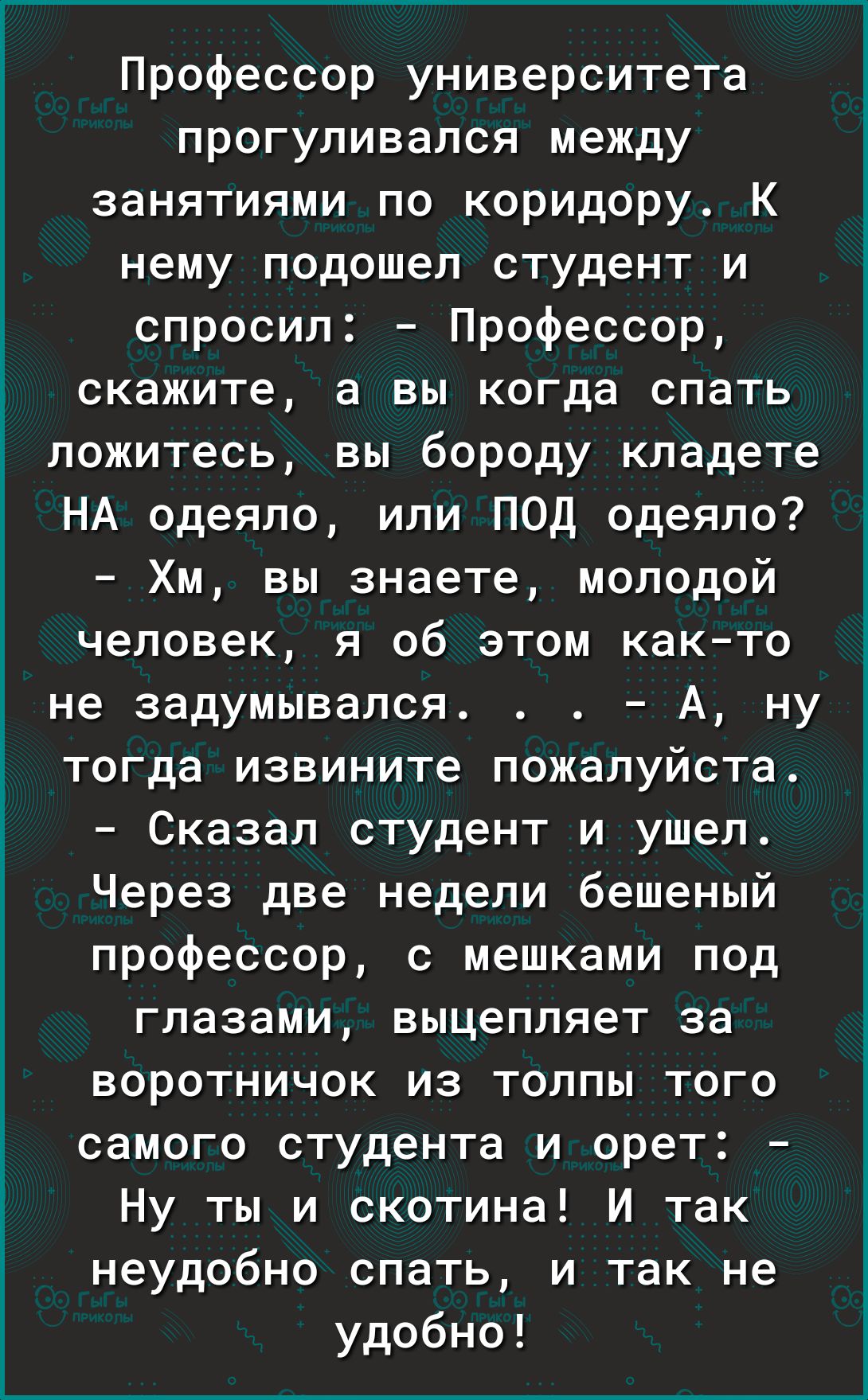 Профессор университета прогуливался между занятиями по коридору К нему подошел студент и спросил Профессор скажите а вы когда спать ложитесь вы бороду кладете НА одеяло или ПОД одеяло Хм вы знаете молодой человек я об этом както не задумывался А ну тогда извините пожалуйста Сказал студент и ушел Через две недели бешеный профессор с мешками под глазами выцепляет за воротничок из толпы того самого с