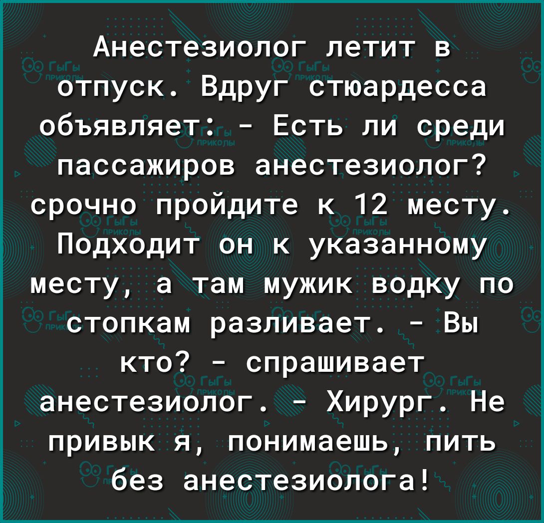 Анестезиолог летит в отпуск Вдруг стюардесса объявляет Есть ли среди пассажиров анестезиолог срочно пройдите к 12 месту і Подходит он к указанному 3 месту а там мужик водку по стопкам разливает Вы кто спрашивает анестезиолог Хирург Не привык я понимаешь пить без анестезиолога
