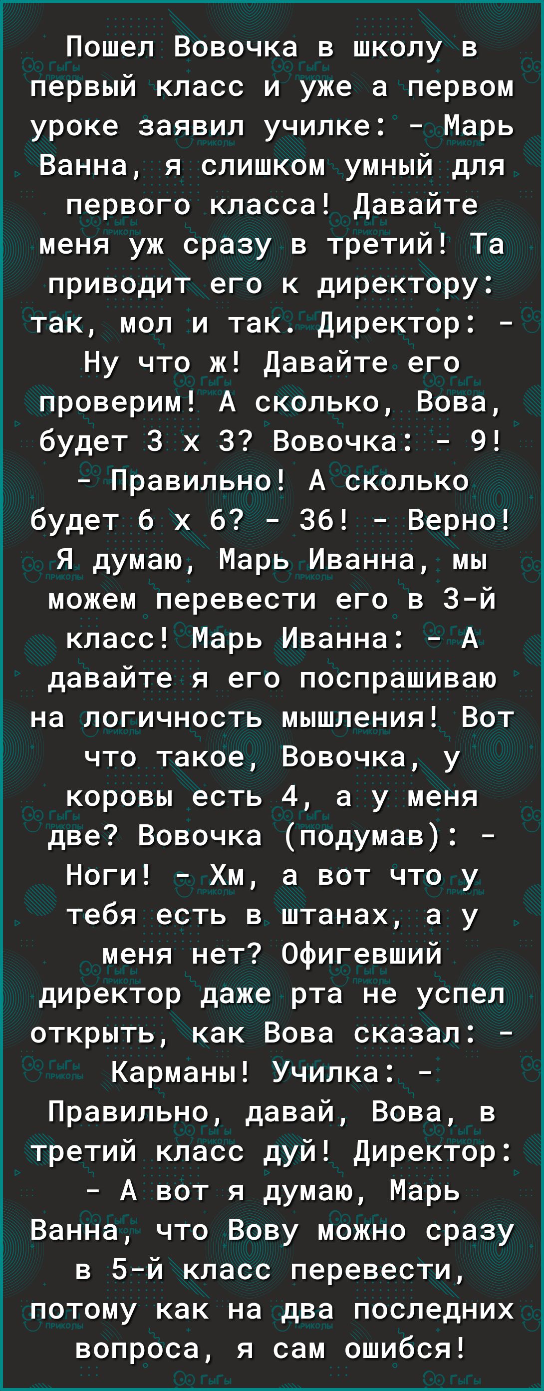 Пошел Вовочка в школу в первый класс и уже а первом уроке заявил училке Марь Ванна я слишком умный для первого класса Давайте меня уж сразу в третий Та приводит его к директору так мол и так Директор Ну что ж Давайте его проверим А сколько Вова будет 3 х 3 Вовочка 9 Правильно А сколько будет 6 х б Зб Верно Я думаю Марь Иванна мы можем перевести его в 3й класс Марь Иванна А давайте я его поспрашива