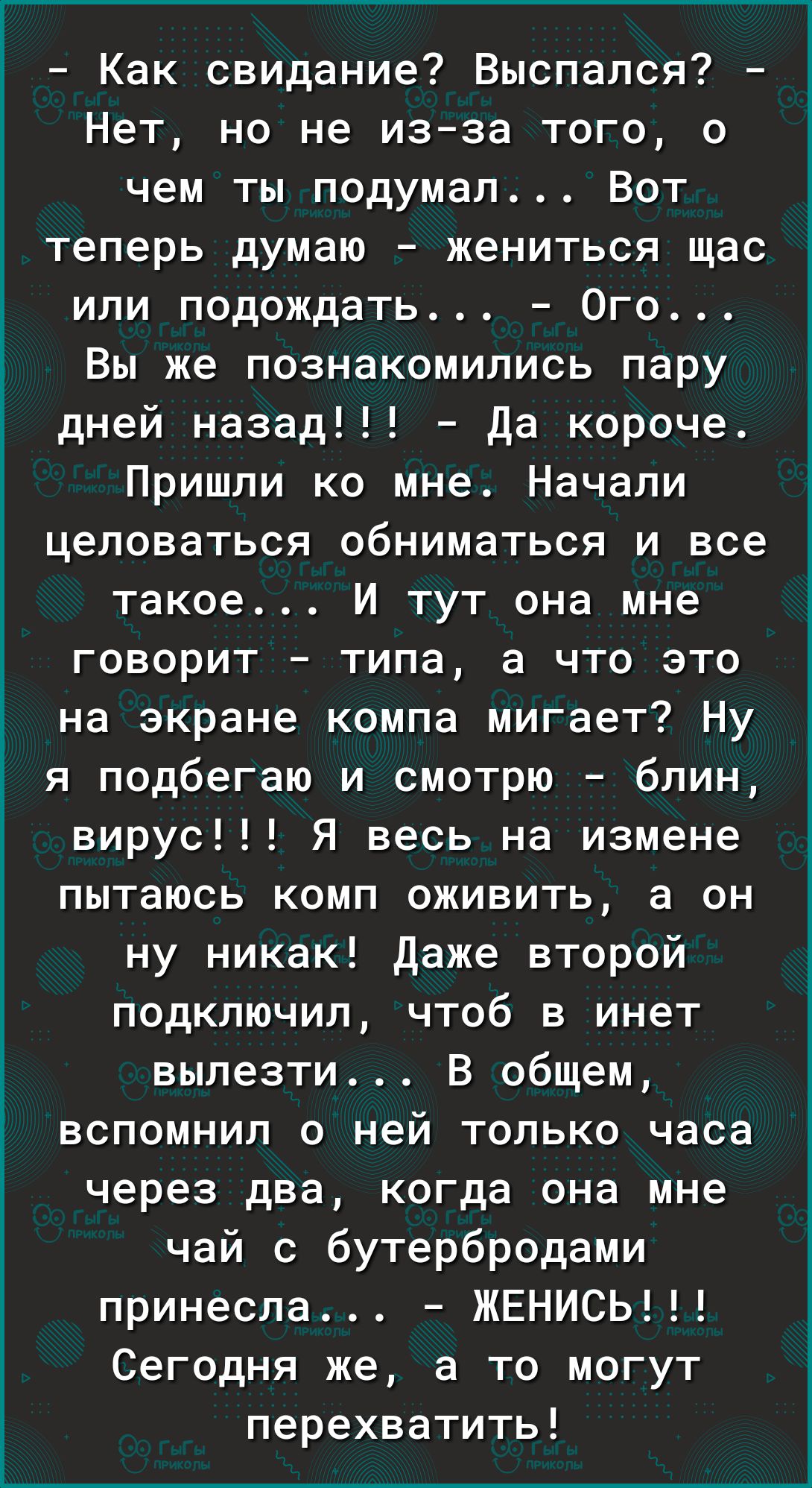 Как свидание Выспался Нет но не изза того о чем ты подумал Вот теперь думаю жениться щас или подождать Ого Вы же познакомились пару дней назад Да короче Пришли ко мне Начали целоваться обниматься и все такое И тут она мне говорит типа а что это на экране компа мигает Ну я подбегаю и смотрю блин вирус Я весь на измене пытаюсь комп оживить а он ну никак Даже второй подключил чтоб в инет вылезти В об