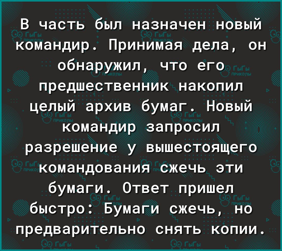 В часть был назначен новый командир Принимая дела он обнаружил что его предшественник накопил целый архив бумаг Новый командир запросил разрешение у вышестоящего командования сжечь эти бумаги Ответ пришел быстро Бумаги сжечь но предварительно снять копии