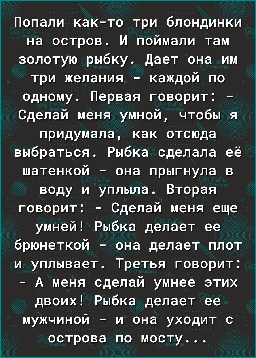 Попали както три блондинки на остров И поймали там золотую рыбку Дает она им три желания каждой по одному Первая говорит Сделай меня умной чтобы я придумала как отсюда выбраться Рыбка сделала её шатенкой она прыгнула в воду и уплыла Вторая говорит Сделай меня еще умней Рыбка делает ее брюнеткой она делает плот и уплывает Третья говорит А меня сделай умнее этих двоих Рыбка делает ее мужчиной и она 